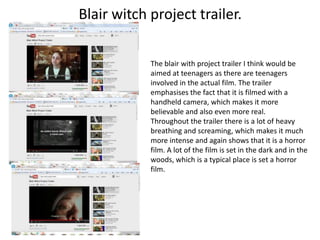 Blair witch project trailer.

            The blair with project trailer I think would be
            aimed at teenagers as there are teenagers
            involved in the actual film. The trailer
            emphasises the fact that it is filmed with a
            handheld camera, which makes it more
            believable and also even more real.
            Throughout the trailer there is a lot of heavy
            breathing and screaming, which makes it much
            more intense and again shows that it is a horror
            film. A lot of the film is set in the dark and in the
            woods, which is a typical place is set a horror
            film.
 