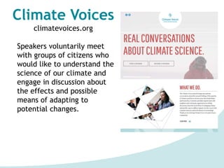 Climate Voices
climatevoices.org
Speakers voluntarily meet
with groups of citizens who
would like to understand the
science of our climate and
engage in discussion about
the effects and possible
means of adapting to
potential changes.
 