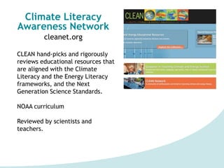 Climate Literacy
Awareness Network
cleanet.org
CLEAN hand-picks and rigorously
reviews educational resources that
are aligned with the Climate
Literacy and the Energy Literacy
frameworks, and the Next
Generation Science Standards.
NOAA curriculum
Reviewed by scientists and
teachers.
 