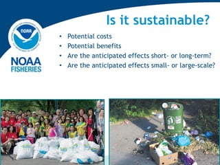 Is it sustainable?
• Potential costs
• Potential benefits
• Are the anticipated effects short- or long-term?
• Are the anticipated effects small- or large-scale?
 