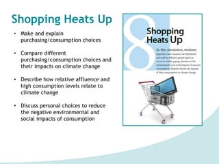 Shopping Heats Up
• Make and explain
purchasing/consumption choices
• Compare different
purchasing/consumption choices and
their impacts on climate change
• Describe how relative affluence and
high consumption levels relate to
climate change
• Discuss personal choices to reduce
the negative environmental and
social impacts of consumption
 