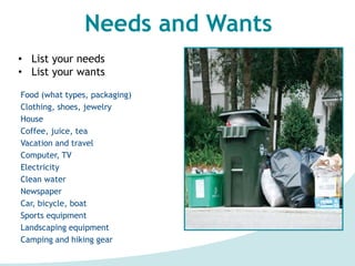 Needs and Wants
• List your needs
• List your wants
Food (what types, packaging)
Clothing, shoes, jewelry
House
Coffee, juice, tea
Vacation and travel
Computer, TV
Electricity
Clean water
Newspaper
Car, bicycle, boat
Sports equipment
Landscaping equipment
Camping and hiking gear
 