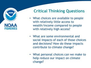 Critical Thinking Questions
• What choices are available to people
with relatively little access to
wealth/income compared to people
with relatively high access?
• What are some environmental and
social impacts of each of those choices
and decisions? How do these impacts
contribute to climate change?
• What personal choices can we make to
help reduce our impact on climate
change?
 