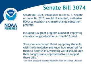 Senate Bill 3074
Senate Bill 3074, introduced in the U. S. Senate
on June 16, 2016, would, if enacted, authorize
NOAA to establish a climate change education
program.
Included is a grant program aimed at improving
climate change education at the K-12 level.
"Everyone concerned about equipping students
with the knowledge and know how required for
them to flourish in a warming world should urge
their congressional representative to support
these bills."
- Ann Reid, Executive Director, National Center for Science Education
 