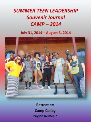 SUMMER TEEN LEADERSHIP
Souvenir Journal
CAMP – 2014
Retreat at:
Camp Colley
Payson AZ 85007
July 31, 2014 – August 3, 2014
 