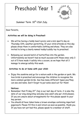 Summer Term 10th
-21st July.
Dear Parents,
Activities we will be doing in Preschool:
 We will be having a teddy bear’s picnic and a mini sport’s day on
Thursday 13th, weather permitting. If your child attends on this day
please dress them in comfortable clothing and shoes. They are also
invited to bring a clearly named teddy/cuddly toy to preschool.
 Releasing our second batch of butterflies into the garden.
Unfortunately we haven’t had so much success with these ones; only 3
out of 5 have made it safely into a cocoon, so we hope that all 3
manage to emerge safely this week.
Activities to do at home with your child:
 Enjoy the sunshine and go for a nature walk in the garden or park. We
love birds in preschool and encourage the children to recognise the
more common garden birds. See how many different types you/they
can see and name. Don’t forget to put some seed out for them!
Notices:
 Remember that Friday 21st
July is our last day of term, it is also the
date of our sing-along/stay and play (one adult only per child please).
If you are unsure about arrangements for this please speak to your
key person.
 You should all have taken home a brown envelope containing important
paperwork. Please fill this in and return as soon as possible, thank you.
If you have not yet had this, please speak to a member of staff.
 