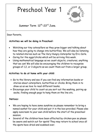 Summer Term 12th
-23rd
June.
Dear Parents,
Activities we will be doing in Preschool:
 Watching our tiny caterpillars as they grow bigger and talking about
how they are going to change into butterflies. We will also be listening
to related stories such as The Very Hungry Caterpillar by Eric Carle.
 Caring for the eggs/chicks which will be arriving this week.
 Using mathematical language as we count objects, creatures, anything
that we can! We will also be encouraging the children to recognise
groups of 1,2, or 3 objects as we count them out from a larger group.
Activities to do at home with your child:
 Go to the library and see if you can find any information books or
stories about caterpillars, butterflies or chicks. Bring them in to
show us as we love to read different books.
 Encourage your child to count as you sort out the washing, pairing up
socks, finding enough pegs to hang them on the line etc.
Notices:
 We are hoping to have some sunshine so please remember to bring a
named sunhat for your child and put it in the box provided. Please also
apply suncream to your own child before the start of the preschool
session.
 Several of the children have been affected by chicken pox so please
be aware and watch out for spots! They may return to school once all
the spots have dried and scabbed over.
 