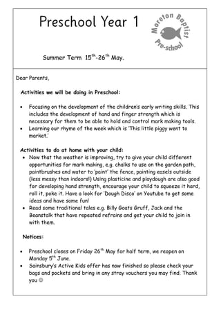 Summer Term 15th
-26th
May.
Dear Parents,
Activities we will be doing in Preschool:
 Focusing on the development of the children’s early writing skills. This
includes the development of hand and finger strength which is
necessary for them to be able to hold and control mark making tools.
 Learning our rhyme of the week which is ‘This little piggy went to
market.’
Activities to do at home with your child:
 Now that the weather is improving, try to give your child different
opportunities for mark making, e.g. chalks to use on the garden path,
paintbrushes and water to ‘paint’ the fence, painting easels outside
(less messy than indoors!) Using plasticine and playdough are also good
for developing hand strength, encourage your child to squeeze it hard,
roll it, poke it. Have a look for ‘Dough Disco’ on Youtube to get some
ideas and have some fun!
 Read some traditional tales e.g. Billy Goats Gruff, Jack and the
Beanstalk that have repeated refrains and get your child to join in
with them.
Notices:
 Preschool closes on Friday 26th
May for half term, we reopen on
Monday 5th
June.
 Sainsbury’s Active Kids offer has now finished so please check your
bags and pockets and bring in any stray vouchers you may find. Thank
you 
 