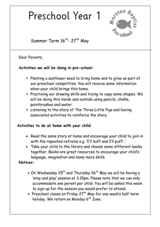 Summer Term 16th
- 27th
May
Dear Parents,
Activities we will be doing in pre-school:
 Planting a sunflower seed to bring home and to grow as part of
our preschool competition. You will receive some information
when your child brings this home.
 Practising our drawing skills and trying to copy some shapes. We
will be doing this inside and outside using pencils, chalks,
paintbrushes and water.
 Listening to the story of The Three Little Pigs and having
associated activities to reinforce the story.
Activities to do at home with your child:
 Read the same story at home and encourage your child to join in
with the repeated refrains e.g. ‘I’ll huff and I’ll puff…’
 Take your child to the library and choose some different books
together. Books are great resources to encourage your child’s
language, imagination and many more skills.
Notices:
 On Wednesday 25th
and Thursday 26th
May we will be having a
‘stay and play’ session at 3.15pm. Please note that we can only
accommodate one parent per child. You will be asked this week
to sign up for the session you would prefer to attend.
 Preschool closes on Friday 27th
May for one week’s half term
holiday. We return on Monday 6th
June.
 