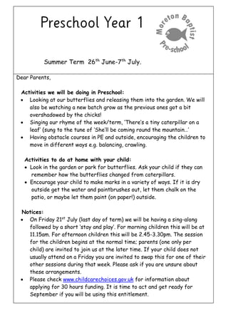 Summer Term 26th
June-7th
July.
Dear Parents,
Activities we will be doing in Preschool:
 Looking at our butterflies and releasing them into the garden. We will
also be watching a new batch grow as the previous ones got a bit
overshadowed by the chicks!
 Singing our rhyme of the week/term, ‘There’s a tiny caterpillar on a
leaf’ (sung to the tune of ‘She’ll be coming round the mountain…’
 Having obstacle courses in PE and outside, encouraging the children to
move in different ways e.g. balancing, crawling.
Activities to do at home with your child:
 Look in the garden or park for butterflies. Ask your child if they can
remember how the butterflies changed from caterpillars.
 Encourage your child to make marks in a variety of ways. If it is dry
outside get the water and paintbrushes out, let them chalk on the
patio, or maybe let them paint (on paper!) outside.
Notices:
 On Friday 21st
July (last day of term) we will be having a sing-along
followed by a short ‘stay and play’. For morning children this will be at
11.15am. For afternoon children this will be 2.45-3.30pm. The session
for the children begins at the normal time; parents (one only per
child) are invited to join us at the later time. If your child does not
usually attend on a Friday you are invited to swap this for one of their
other sessions during that week. Please ask if you are unsure about
these arrangements.
 Please check www.childcarechoices.gov.uk for information about
applying for 30 hours funding. It is time to act and get ready for
September if you will be using this entitlement.
 