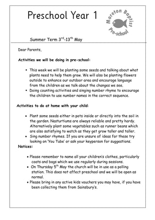 Summer Term 3rd
-13th
May
Dear Parents,
Activities we will be doing in pre-school:
 This week we will be planting some seeds and talking about what
plants need to help them grow. We will also be planting flowers
outside to enhance our outdoor area and encourage language
from the children as we talk about the changes we see.
 Doing counting activities and singing number rhyme to encourage
the children to use number names in the correct sequence.
Activities to do at home with your child:
 Plant some seeds either in pots inside or directly into the soil in
the garden. Nasturtiums are always reliable and pretty hardy.
Alternatively plant some vegetables such as runner beans which
are also satisfying to watch as they get grow taller and taller.
 Sing number rhymes. If you are unsure of ideas for these try
looking on ‘You Tube’ or ask your keyperson for suggestions.
Notices:
 Please remember to name all your children’s clothes, particularly
coats and bags which we use regularly during sessions.
 On Thursday 5th
May the church will be in use as a polling
station. This does not affect preschool and we will be open as
normal.
 Please bring in any active kids vouchers you may have, if you have
been collecting them from Sainsbury’s.
 