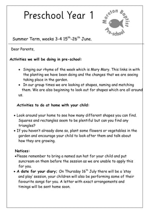 Summer Term, weeks 3-4 15th
-26th
June.
Dear Parents,
Activities we will be doing in pre-school:
 Singing our rhyme of the week which is Mary Mary. This links in with
the planting we have been doing and the changes that we are seeing
taking place in the garden.
 In our group times we are looking at shapes, naming and matching
them. We are also beginning to look out for shapes which are all around
us.
Activities to do at home with your child:
 Look around your home to see how many different shapes you can find.
Squares and rectangles seem to be plentiful but can you find any
triangles?
 If you haven’t already done so, plant some flowers or vegetables in the
garden and encourage your child to look after them and talk about
how they are growing.
Notices:
Please remember to bring a named sun hat for your child and put
suncream on them before the session as we are unable to apply this
for you.
 A date for your diary; On Thursday 16th
July there will be a ‘stay
and play’ session, your children will also be performing some of their
favourite songs for you. A letter with exact arrangements and
timings will be sent home soon.
 