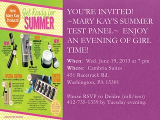 When: Wed. June 19, 2013 at 7 pm
Where: Cambria Suites
451 Racetrack Rd.
Washington, PA 15301
Please RSVP to Deidre (call/text)
412-735-1359 by Tuesday evening.
YOU’RE INVITED!
~MARY KAY’S SUMMER
TEST PANEL~ ENJOY
AN EVENING OF GIRL
TIME!
 