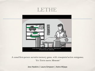 LETHE




A casual first-person narrative memory game, with visuospatial action minigames;
                           “It’s Tetris meets Memento”

                 Jess	
  Haskins	
  |	
  Laura	
  Simpson	
  |	
  Astra	
  Wijaya	
  
 