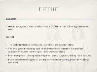 LETHE
Inspira8on


o Oxford study, 2010: Tetris is effective as a “PTSD vaccine” following a traumatic
  event


Concept


o The Lethe Institute, a therapeutic “play clinic” for trauma victims
o You are a patient reflecting back on your time there; narrative told through
  cutscenes in reverse chronological order (Memento-style)
o Play “therapeutic” visuospatial minigames (Tetris, tangrams, sliding block puzzles)
o Play a visual memory game as you try to reconstruct missing events by working
  backward
 