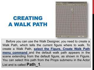 CREATING
A WALK PATH
Before you can use the Walk Designer, you need to create a
Walk Path, which tells the current figure where to walk. To
create a Walk Path, select the Figure, Create Walk Path
menu command and the default walk path appears in the
scene extending from the default figure, as shown in Figure.
You can select this path from the Props submenu in the Actor
List and is called Path_1.
 