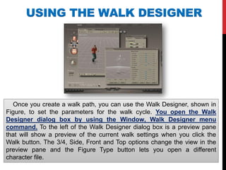 USING THE WALK DESIGNER
Once you create a walk path, you can use the Walk Designer, shown in
Figure, to set the parameters for the walk cycle. You open the Walk
Designer dialog box by using the Window, Walk Designer menu
command. To the left of the Walk Designer dialog box is a preview pane
that will show a preview of the current walk settings when you click the
Walk button. The 3/4, Side, Front and Top options change the view in the
preview pane and the Figure Type button lets you open a different
character file.
 