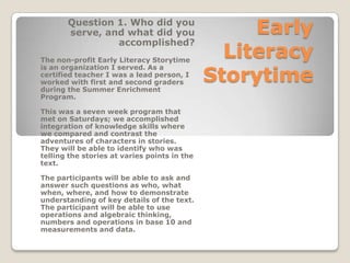 Question 1. Who did you
serve, and what did you
accomplished?
The non-profit Early Literacy Storytime
is an organization I served. As a
certified teacher I was a lead person, I
worked with first and second graders
during the Summer Enrichment
Program.
This was a seven week program that
met on Saturdays; we accomplished
integration of knowledge skills where
we compared and contrast the
adventures of characters in stories.
They will be able to identify who was
telling the stories at varies points in the
text.
The participants will be able to ask and
answer such questions as who, what
when, where, and how to demonstrate
understanding of key details of the text.
The participant will be able to use
operations and algebraic thinking,
numbers and operations in base 10 and
measurements and data.

Early
Literacy
Storytime

 