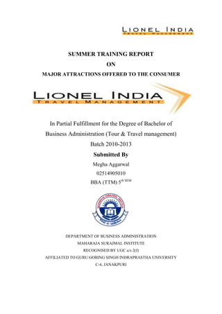 SUMMER TRAINING REPORT
                          ON
MAJOR ATTRACTIONS OFFERED TO THE CONSUMER




  In Partial Fulfillment for the Degree of Bachelor of
 Business Administration (Tour & Travel management)
                   Batch 2010-2013
                    Submitted By
                    Megha Aggarwal
                      02514905010
                   BBA (TTM) 5th SEM




        DEPARTMENT OF BUSINESS ADMINISTRATION
             MAHARAJA SURAJMAL INSTITUTE
                RECOGNISED BY UGC u/s 2(f)
AFFILIATED TO GURU GOBING SINGH INDRAPRASTHA UNIVERSITY
                     C-4, JANAKPURI
 