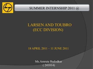SUMMER INTERNSHIP 2011 @



LARSEN AND TOUBRO
  (ECC DIVISION)



18 APRIL 2011 – 11 JUNE 2011



    Ms.Amruta Badodkar
        ( 241014)
 