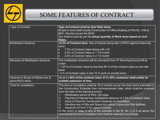 SOME FEATURES OF CONTRACT
Type of Contract                    Type of Contract shall be Item Rate basis.
                                    Scope of work shall include Construction of Office Building at Plot No. C66 at
                                    BKC, Mumbai as per the BOQ.
                                    You shall be paid as per the actual quantity of Work done based on Unit
                                    Rates.
Mobilization Advance.               12.5% of Contract Sum, free of interest along with LOI/WO against indemnity
                                    bond.
                                         7.5% of Contract Value Along with LOI
                                         2.5% of Contract Value in 1 1/2 month
                                         2.5% of Contract Value in 2 1/2 month
Recovery of Mobilization Advance.   The mobilization advance will be recovered from 4 th Running Account bill as
                                    under:
                                    - 7.50 % of Contract value by the time 85 % of the contract value on pro-rata
                                    basis
                                    - 5 % of Contract value in last 15 % work on prorate basis.
Variance in Scope of Works over &   (+) or (-) 30% of the contract value. If (+) 30% contractor shall entitle for
above BOQ items.                    suitable extension of time.
Time for completion.                The time of completion shall be 16+2 months as per the time frame submitted in
                                    the Construction Schedule from commencement date, which shall be reckoned
                                    from the later of the following events
                                    1. Mobilization period of thirty (30) days.
                                    2. Payment of interest free mobilization advance of 7.5% of Contract Value.
                                    3. Issue of Good for Construction drawings for foundation.
                                    4. Handing over of Site and Space for Labour Colony and Site facilities.
                                    5. Issuance of Form V for Labour License.
                                    In the event of delay in any of the activities in the Sl. No. 2 to 5 as above the
                                    commencement and completion time shall be extended accordingly.
 