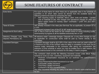 SOME FEATURES OF CONTRACT
Extra Items.                            For such of those items for which there are no applicable rates in the schedule of
                                        quantities or for which rates cannot be derived from the available items the
                                        following shall be the basis for computing the rates.
                                         Item requiring supply of materials, labour, plant, tools and tackles - Landed
                                              cost of materials at site, Hire charges and operational charges for plant and
                                              labour wages based on manday rates+ overheads + profit 15% plus VAT+
                                              Service Tax.
Taxes & Duties.                         VAT already included in the rates plus Services Tax as applicable, at present ST is
                                        4.12%.
                                        Subsequent increase if any of the ST & VAT shall be reimbursed.
Assignment & Sub-Letting                L&T is free to Sub-Let the works for the overall control on works including quality,
                                        workmanship & progress & all the liabilities exclusively lies on L&T
Statutory Charges, Levy, Taxes, Fess, All statutory water / sewerage charges / Deposits etc. or any other charges as may
Deposit, Permissions, etc.            be applicable for construction works shall be paid by Owner directly to the
                                      authorities.
Liquidated Damages.                   Liquidated damages shall be @ 0.25% of the value of the work per week subject to
                                      a maximum of 2.5% of the contract value for delay in completion of the work due to
                                      reasons solely attributable to the contractor after taking into consideration the
                                      extension of time schedule to which you may be entitled due to valid reasons. No
                                      penalty shall be levied on the contractor for the delay in interim progress.

Insurance.                              The contractor shall provide the following insurance covers under Block Policy
                                        Scheme to cover our men, machinery, equipment and materials.
                                             Workmen Compensation Insurance for our workmen and subcontractor’s
                                             workmen.
                                             Group Personnel Accident Insurance to our staff.
                                             Automobile Liability Insurance.
                                             Third Party Liability Insurance.
                                             Contractor’s All Risk Insurance Policy.
                                        Any other insurance including any policy to be taken in client’s name shall be taken
                                        by you.
 