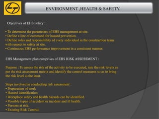 ENVIRONMENT ,HEALTH & SAFETY.


 Objectives of EHS Policy :

• To determine the parameters of EHS management at site.
• Define a line of command for hazard prevention.
• Define roles and responsibility of every individual in the construction team
with respect to safety at site.
• Continuous EHS performance improvement in a consistent manner.

EHS Management plan comprises of EHS RISK ASSESSMENT :

Purpose : To assess the risk of the activity to be executed, rate the risk levels as
per the risk assessment matrix and identify the control measures so as to bring
the risk level to the least.

Steps involved in conducting risk assessment :
• Preparation of work
• Hazard identification
• Workplace safety and health hazards can be identified.
• Possible types of accident or incident and ill health.
• Persons at risk.
• Existing Risk Control.
 