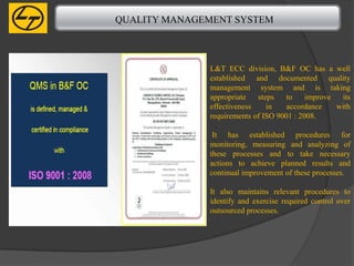 QUALITY MANAGEMENT SYSTEM



              L&T ECC division, B&F OC has a well
              established and documented quality
              management system and is taking
              appropriate   steps   to     improve  its
              effectiveness    in    accordance    with
              requirements of ISO 9001 : 2008.

               It has established procedures for
              monitoring, measuring and analyzing of
              these processes and to take necessary
              actions to achieve planned results and
              continual improvement of these processes.

              It also maintains relevant procedures to
              identify and exercise required control over
              outsourced processes.
 