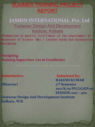 SUMMER TRAINING PROJECT
              REPORT
     JASMIN INTERNATIONAL Pvt. Ltd
        Footwear Design And Development
                Institute, Kolkata
Submitted in partial fulfillment of the requirement of
Bachelors of Science (Msc.) Leather Goods And Accessories
Designing.


Designing
Training Supervisor :(As in Certificate)



Submitted to:-                Submitted by:-
                             RAKESH KUMAR
(Director)                   2nd Semester
                             2011/K/01/PG/LGAD/07
                             SESSION 2011 – 2011
Footwear Design And Development Institute
Kolkata, W.B.
 