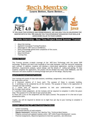 If you have the patience and perseverance, we can help you in unlocking the
  master with in you. We assure you this internship enhances your skills &
                      adds some value to your career.

    6 Weeks Internship – Real Time Project Based Summer Training

     •     About the training.
     •     Applied & Conceptual Training Procedure.
     •     Advantages of .NET/Java at TechMentro.
     •     Skills & Knowledge gained after completion of the course.
     •     Core Topic Covered
     •     About Certificate
     •     Training Fees

About the Training

This Training provides in-depth coverage of the .NET/Java Technology with the power OOP
technology. Students will learn from hundreds of live-code examples, with the instructor explaining
each concept. In addition, students will develop a stand-alone application, starting at problem
definition, requirements analysis, system design, and the details of coding and testing. To help
students complete the application, the project will be divided into many small MODULES, and the
instructor will assist students in working through each part of the design, step-by-step.

Applied & Conceptual training Procedure

Your training will consist of class room sessions, workshops, assignments, tests and project.
Per week there will be:
a) 6 classroom sessions of 2 hours each. The purpose of these is concepts building.
b) 2 workshops to be completed by all the trainees. The purpose of these is the application of
concepts and logic building.
c) 1 online quiz of objective questions to test your understanding of concepts.
Per fortnight there will be:
I) 1 practical timed assignment. all the trainees will be required to complete it within the given
time. The purpose of it is the test of your practical skills.
II) There will a viva on the assignment and the topics covered. The purpose of it is the test of your
presentation skills.

roughly, you will be required to devote six to eight hour per day to your training to complete it
successfully.

Advantages of Learning .NET /Java Training at TechMentro

·        Career Counseling.
·        Guaranteed delivery of said contents.
·        Regular Assessment: Technical Test, Machine Test, Technical Mock Session.
·        Properly nurtured and updated modules within .NET/JAVA Project Development course.
·        Practical Assignments, Objective Questions & Interview questions, Job references
 
