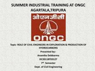 SUMMER INDUSTRIAL TRAINING AT ONGC
AGARTALA,TRIPURA
Topic- ROLE OF CIVIL ENGINEERS IN EXPLORATION & PRODUCTION OF
HYDROCARBONS
Presented by:-
Anamika Debbarma
DC2011BTE0127
7th Semester
Dept. of Civil Engineering
 
