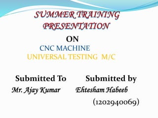 ON
CNC MACHINE
UNIVERSAL TESTING M/C
Submitted To Submitted by
Mr. Ajay Kumar Ehtesham Habeeb
(1202940069)
 