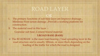 I. The primary functions of sub base layer are Improve drainage ,
Minimise Frost action damage. ,Provide a working platform for
construction.
II. The material used in this layer -
Granular sub base ,Cement bound material.
3.ROAD BASE (BASE)
 The ROADBASE is the main load-bearing / load spreading layer in the
road structure and is usually 100mm. or more thick depending on the
loading of the traffic for which the road is designed.
ROAD LAYER
 