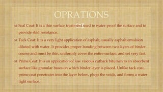  Seal Coat: It is a thin surface treatment used to water-proof the surface and to
provide skid resistance.
 Tack Coat: It is a very light application of asphalt, usually asphalt emulsion
diluted with water. It provides proper bonding between two layers of binder
course and must be thin, uniformly cover the entire surface, and set very fast.
 Prime Coat: It is an application of low viscous cutback bitumen to an absorbent
surface like granular bases on which binder layer is placed. Unlike tack coat,
prime coat penetrates into the layer below, plugs the voids, and forms a water
tight surface.
OPRATIONS
 