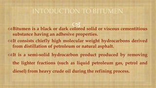 Bitumen is a black or dark colored solid or viscous cementitious
substance having an adhesive properties.
It consists chiefly high molecular weight hydrocarbons derived
from distillation of petroleum or natural asphalt.
It is a semi-solid hydrocarbon product produced by removing
the lighter fractions (such as liquid petroleum gas, petrol and
diesel) from heavy crude oil during the refining process.
INTODUCTION TO BITUMEN
 
