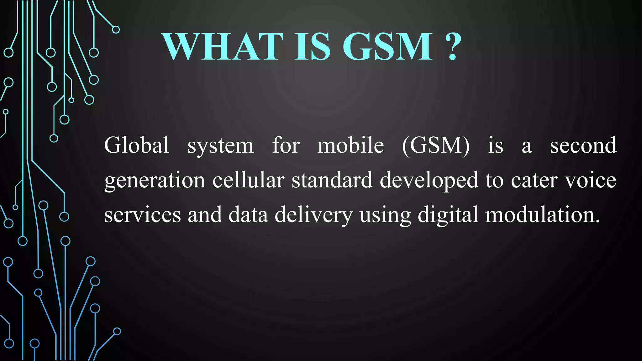 WHAT IS GSM ?
Global system for mobile (GSM) is a second
generation cellular standard developed to cater voice
services and data delivery using digital modulation.
 