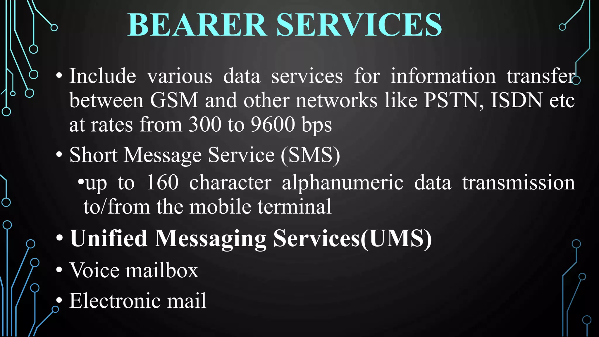 BEARER SERVICES
• Include various data services for information transfer
between GSM and other networks like PSTN, ISDN etc
at rates from 300 to 9600 bps
• Short Message Service (SMS)
•up to 160 character alphanumeric data transmission
to/from the mobile terminal
• Unified Messaging Services(UMS)
• Voice mailbox
• Electronic mail
 