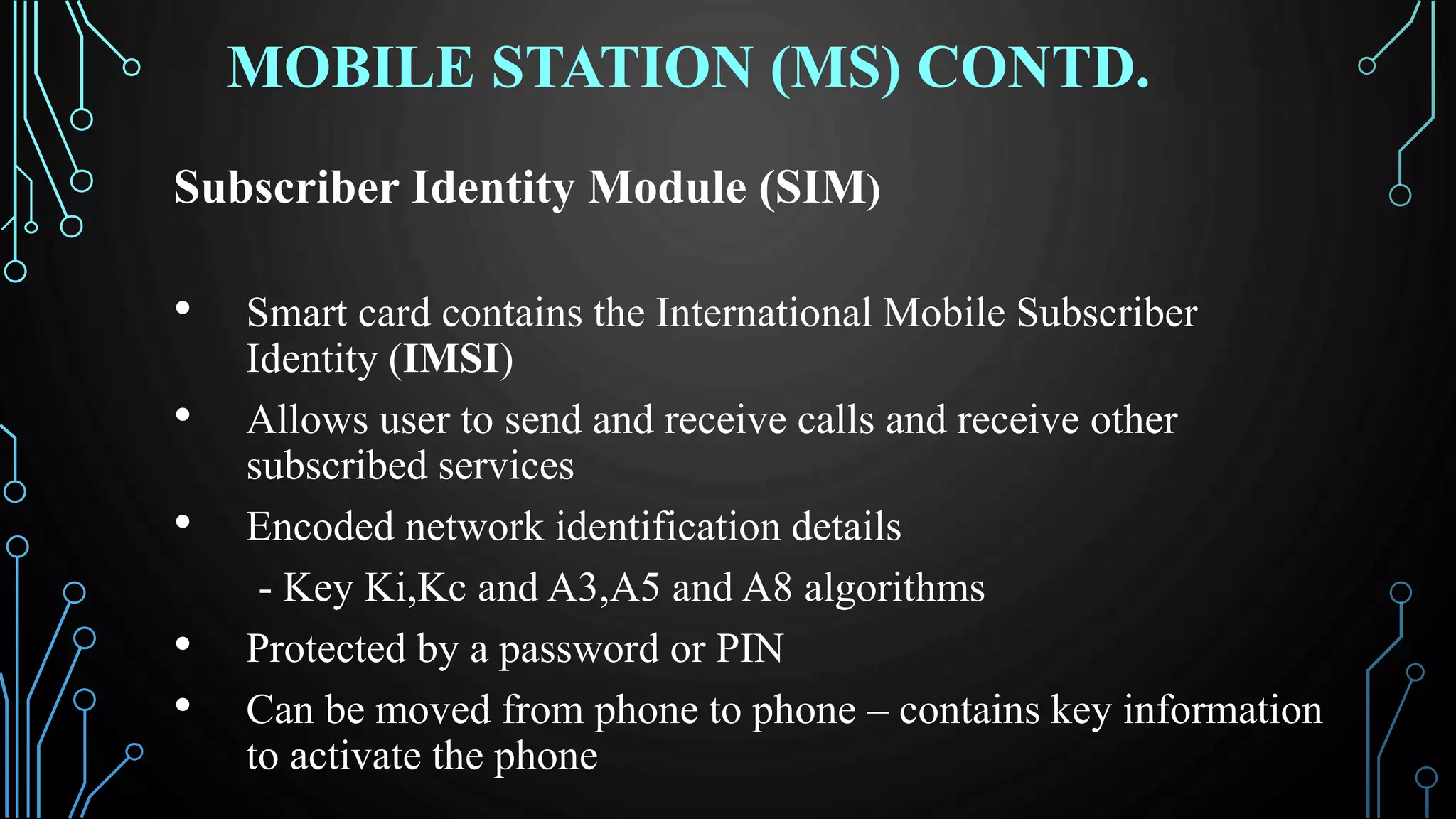 MOBILE STATION (MS) CONTD.
Subscriber Identity Module (SIM)
• Smart card contains the International Mobile Subscriber
Identity (IMSI)
• Allows user to send and receive calls and receive other
subscribed services
• Encoded network identification details
- Key Ki,Kc and A3,A5 and A8 algorithms
• Protected by a password or PIN
• Can be moved from phone to phone – contains key information
to activate the phone
 