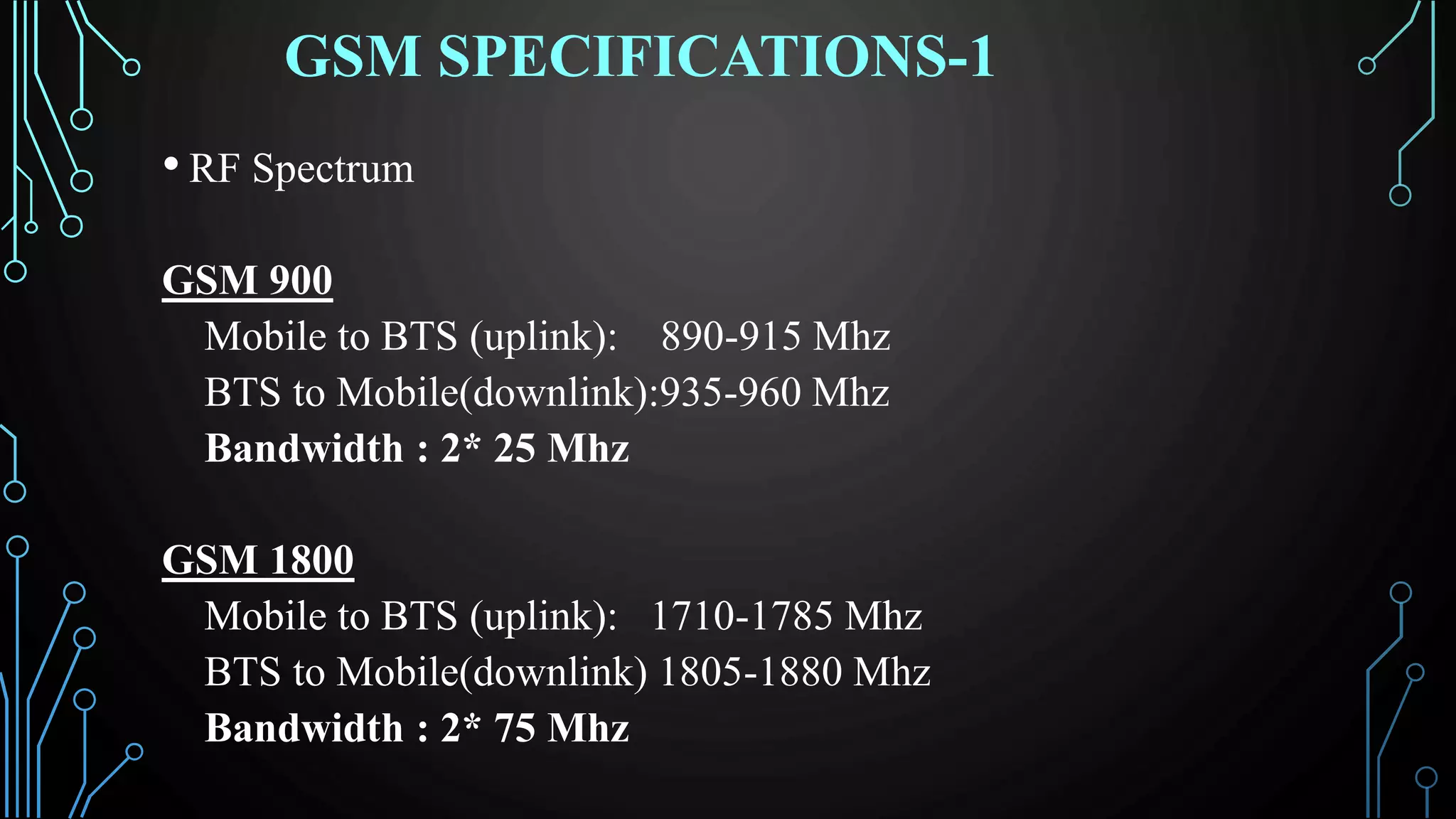 GSM SPECIFICATIONS-1
• RF Spectrum
GSM 900
Mobile to BTS (uplink): 890-915 Mhz
BTS to Mobile(downlink):935-960 Mhz
Bandwidth : 2* 25 Mhz
GSM 1800
Mobile to BTS (uplink): 1710-1785 Mhz
BTS to Mobile(downlink) 1805-1880 Mhz
Bandwidth : 2* 75 Mhz
 