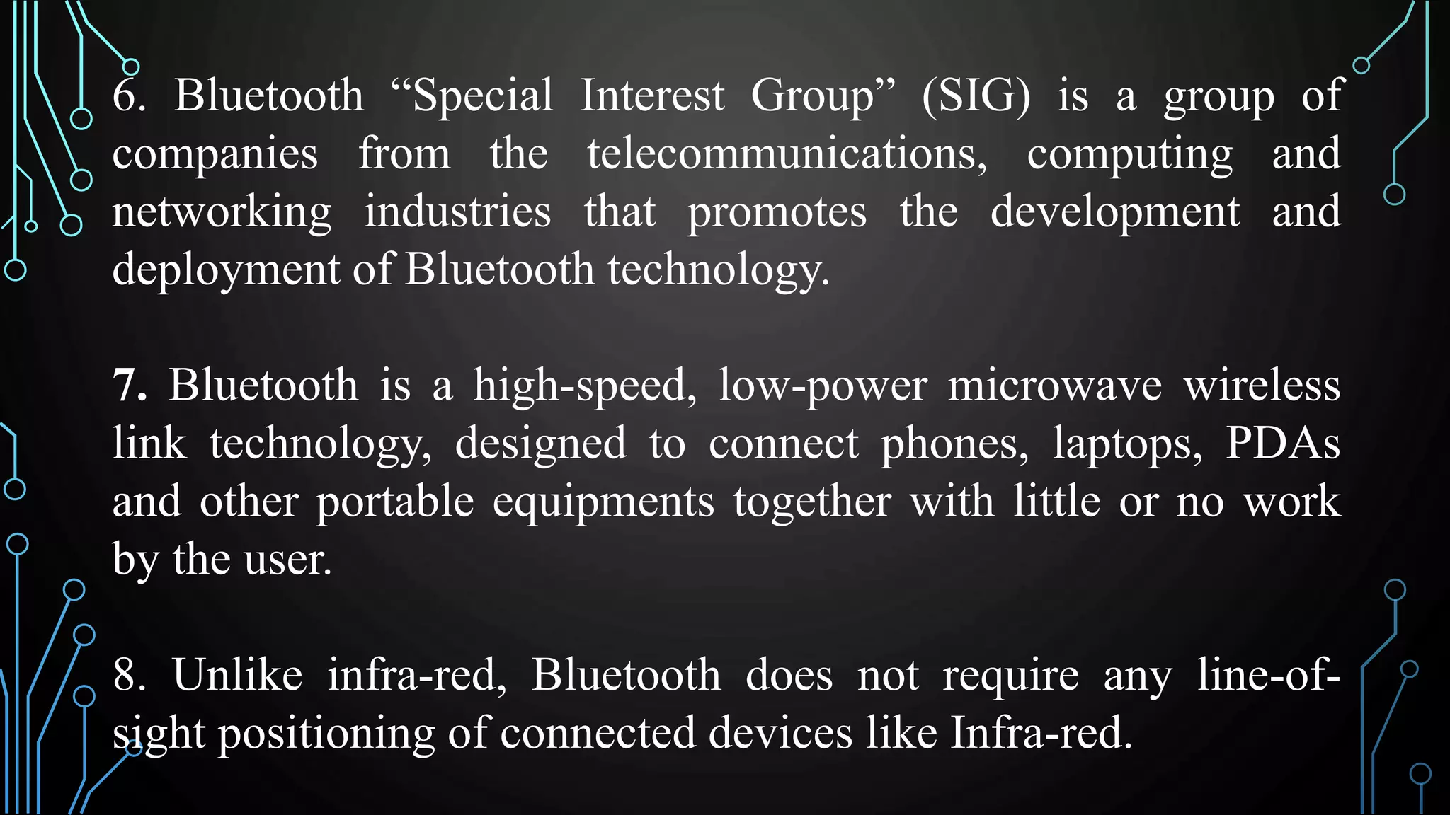 6. Bluetooth “Special Interest Group” (SIG) is a group of
companies from the telecommunications, computing and
networking industries that promotes the development and
deployment of Bluetooth technology.
7. Bluetooth is a high-speed, low-power microwave wireless
link technology, designed to connect phones, laptops, PDAs
and other portable equipments together with little or no work
by the user.
8. Unlike infra-red, Bluetooth does not require any line-of-
sight positioning of connected devices like Infra-red.
 