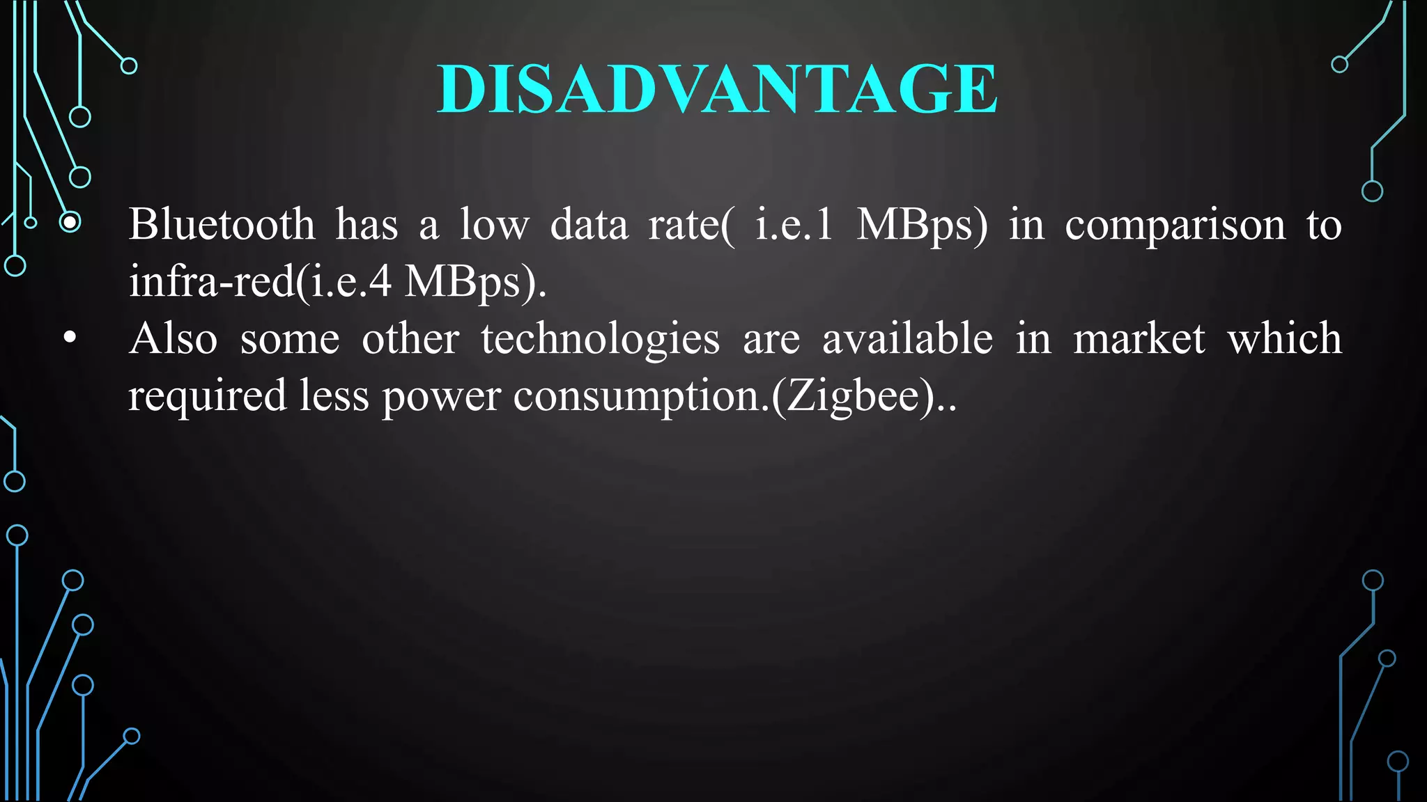DISADVANTAGE
• Bluetooth has a low data rate( i.e.1 MBps) in comparison to
infra-red(i.e.4 MBps).
• Also some other technologies are available in market which
required less power consumption.(Zigbee)..
 