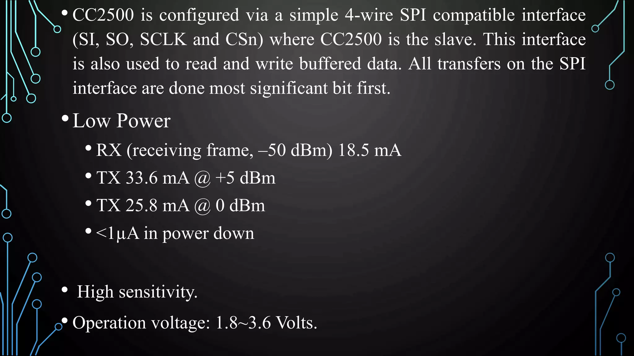 • CC2500 is configured via a simple 4-wire SPI compatible interface
(SI, SO, SCLK and CSn) where CC2500 is the slave. This interface
is also used to read and write buffered data. All transfers on the SPI
interface are done most significant bit first.
•Low Power
• RX (receiving frame, –50 dBm) 18.5 mA
• TX 33.6 mA @ +5 dBm
• TX 25.8 mA @ 0 dBm
• <1µA in power down
• High sensitivity.
• Operation voltage: 1.8~3.6 Volts.
 