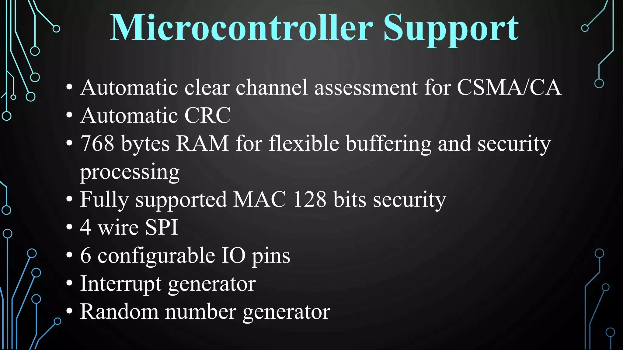 • Automatic clear channel assessment for CSMA/CA
• Automatic CRC
• 768 bytes RAM for flexible buffering and security
processing
• Fully supported MAC 128 bits security
• 4 wire SPI
• 6 configurable IO pins
• Interrupt generator
• Random number generator
Microcontroller Support
 