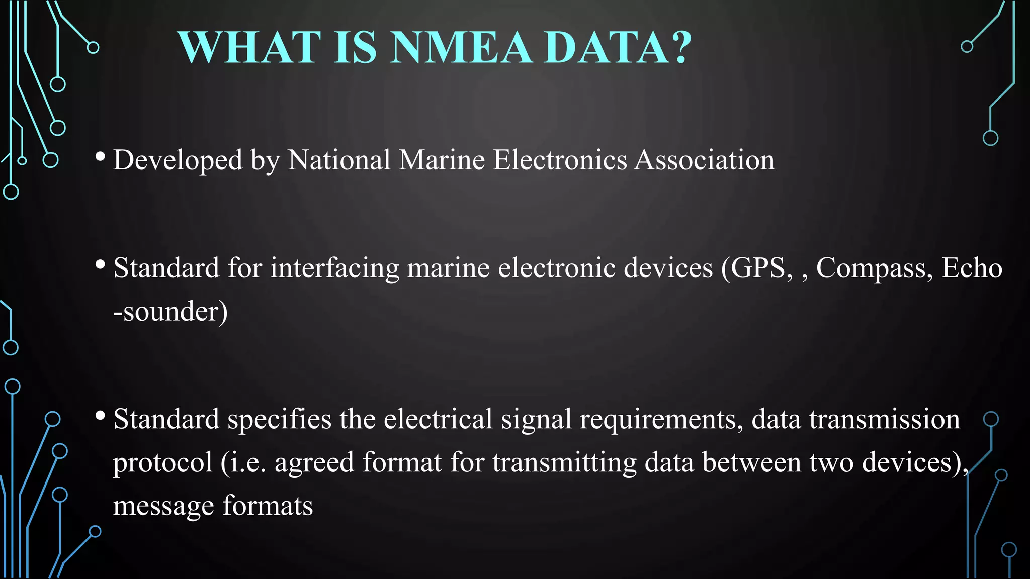 WHAT IS NMEA DATA?
• Developed by National Marine Electronics Association
• Standard for interfacing marine electronic devices (GPS, , Compass, Echo
-sounder)
• Standard specifies the electrical signal requirements, data transmission
protocol (i.e. agreed format for transmitting data between two devices),
message formats
 