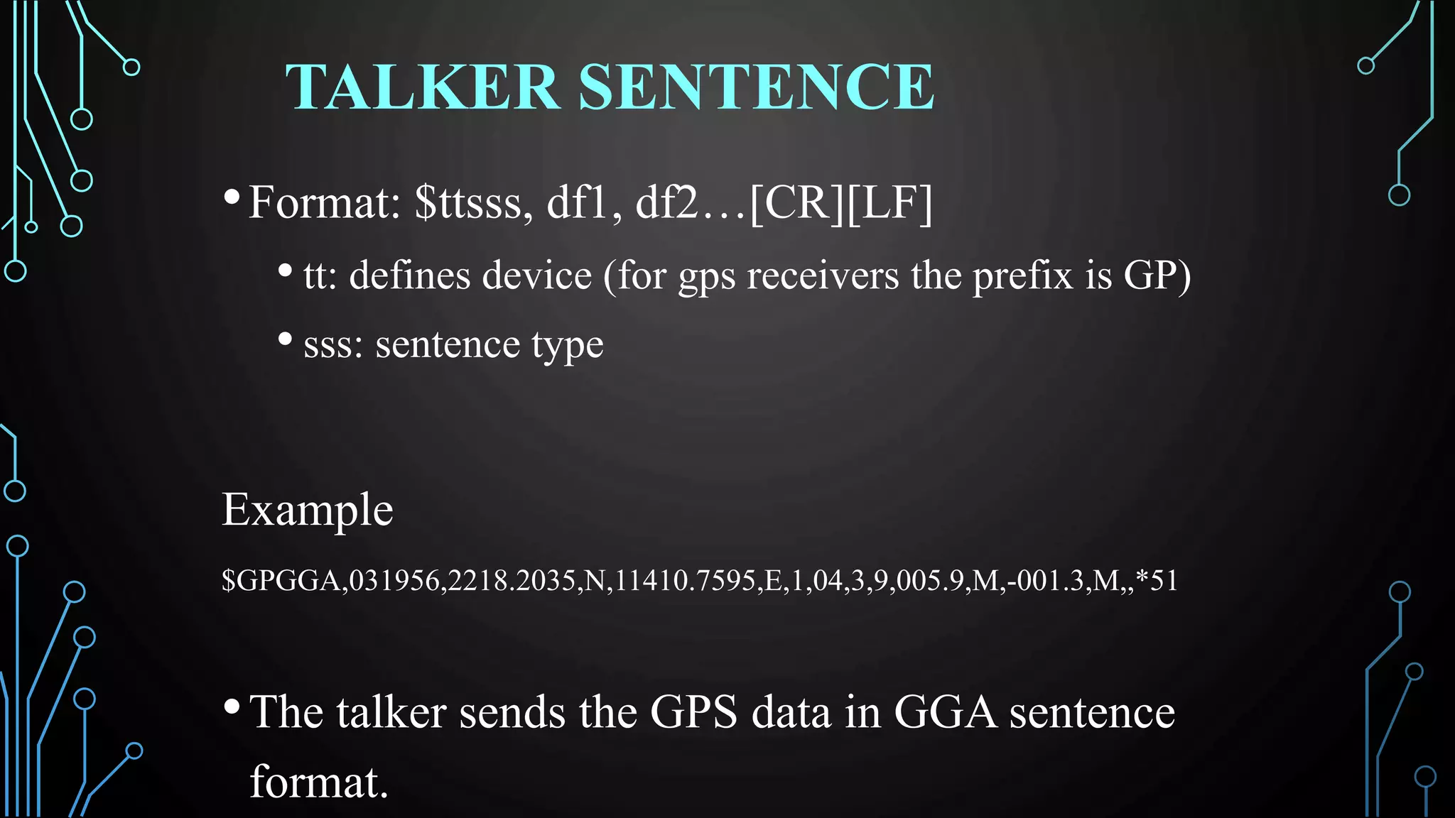 TALKER SENTENCE
•Format: $ttsss, df1, df2…[CR][LF]
• tt: defines device (for gps receivers the prefix is GP)
• sss: sentence type
Example
$GPGGA,031956,2218.2035,N,11410.7595,E,1,04,3,9,005.9,M,-001.3,M,,*51
•The talker sends the GPS data in GGA sentence
format.
 