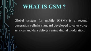 WHAT IS GSM ?
Global system for mobile (GSM) is a second
generation cellular standard developed to cater voice
services and data delivery using digital modulation.
 