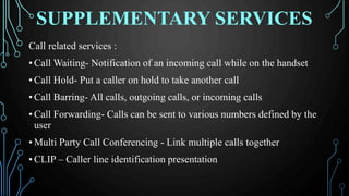 SUPPLEMENTARY SERVICES
Call related services :
• Call Waiting- Notification of an incoming call while on the handset
• Call Hold- Put a caller on hold to take another call
• Call Barring- All calls, outgoing calls, or incoming calls
• Call Forwarding- Calls can be sent to various numbers defined by the
user
• Multi Party Call Conferencing - Link multiple calls together
• CLIP – Caller line identification presentation
 