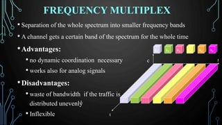 FREQUENCY MULTIPLEX
• Separation of the whole spectrum into smaller frequency bands
• A channel gets a certain band of the spectrum for the whole time
•Advantages:
• no dynamic coordination necessary c
• works also for analog signals
•Disadvantages:
• waste of bandwidth if the traffic is
distributed unevenly
• Inflexible t
t
k2 k3 k4 k5k1 k6
f
 
