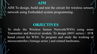 AIM
AIM To design, build and test the circuit for wireless sensors
network using Embedded system programming.
OBJECTIVES
To study the Wireless Sensor Network(WSN) using some
Transmitter and Receiver module. To design (8051 series) / AVR
based circuit for WSN. To program and study the working of
microcontroller (Atmega series ) and related hardwares.
 
