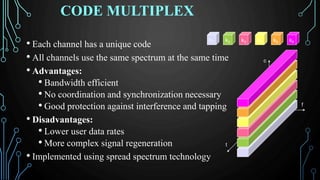 CODE MULTIPLEX
• Each channel has a unique code
• All channels use the same spectrum at the same time
• Advantages:
• Bandwidth efficient
• No coordination and synchronization necessary
• Good protection against interference and tapping
• Disadvantages:
• Lower user data rates
• More complex signal regeneration
• Implemented using spread spectrum technology
k2 k3 k4 k5 k6k1
f
t
c
 